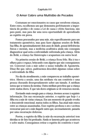 Capítulo III 
O Amor Cobre uma Multidão de Pecados 
Costumam ser emocionantes os casos que envolvem crianças. 
Entre estes, escolhemos um que demonstra perfeitamente a impor-tância 
do perdão e de como a Lei de causa e efeito funciona, não 
para punir, mas para dar uma nova oportunidade de aprendizado 
ao espírito em prova. 
Fomos procurados por uma mãe, não especificamente para um 
tratamento apométrico, mas para fazer algumas sessões de Reiki. 
Sua filha, de aproximadamente dois anos de idade, possui deficiências 
físicas e mentais, mas a medicina acadêmica ainda não conseguiu 
diagnosticar qual seria a enfermidade enfrentada pela criança. Além 
do Reiki, a criança faz fisioterapia e acupuntura em outro local. 
Na primeira sessão de Reiki, a criança ficou feliz. Ria à toa e 
olhava para o espaço, brincando com alguém que não conseguíamos 
ver. Conversei com a mãe sobre o nosso trabalho de Apometria. 
Disse-lhe que, talvez, pudéssemos descobrir algumas coisas sobre 
a enfermidade da filha. 
No dia do atendimento, a mãe compareceu ao trabalho apomé-trico. 
Aberta a sessão, uma das médiuns viu um cemitério e uma 
pessoa chorando desesperadamente sobre um túmulo. A médium 
notou que se tratava da menina. Outra médium percebeu que a criança 
sente muitas dores. E que tais dores originam-se de remorsos morais. 
Enviando mais energia para a criança, tivemos acesso à seguinte 
informação. Em sua encarnação anterior, o espírito que hoje é a 
filha era a mãe de várias crianças. Em um momento de grande revolta 
e descontrole emocional, matou todos os filhos. Sua atual mãe estava 
entre as crianças assassinadas. Esse espírito perdoou o ato e aceitou 
reencarnar para ser a mãe daquele outro que, necessariamente, passaria 
por uma encarnação dolorosa. 
Porém, o espírito da filha (a mãe da encarnação anterior) tem 
dúvidas se de fato foi perdoado. Ainda se lamenta pelo que aconteceu 
e sofre muito. Conseguimos retirar o espírito do cemitério e trazê- 
– 26 – 
 