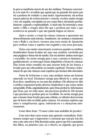 lo para se manifestar através de um dos médiuns. Tentamos convencê-la 
a ter mais fé e acreditar que aquela que no passado foi morta por 
ela a perdoou de verdade e a ama muito. Aparentemente, ela aceitou 
nossas palavras de esclarecimento e consolo, recebeu muita energia 
e foi, em seguida, reacoplada em seu corpo físico, dormindo profun-damente, 
segundo a espiritualidade. A atual mãe foi orientada a amar 
muito a filha e sempre dizer-lhe que a perdoou por tudo o que 
aconteceu no passado e que não guarda mágoa ou rancor. 
Após a sessão, o corpo da criança começou a apresentar um 
desenvolvimento mais intenso. Atualmente, ela continua o tratamento 
com o Reiki e, em breve, teremos uma nova sessão de Apometria 
para verificar como o espírito está reagindo a essa nova provação. 
Outro caso muito emocionante aconteceu quando os médiuns 
desdobrados foram levados até uma casa sombria, envolvida por 
uma pegajosa e densa teia de aranha. Em seu interior, muitos morcegos 
e escuridão. Ao enviar energia para a casa, a mesma se iluminou e, 
gradativamente, os morcegos foram adquirindo a forma de crianças. 
Elas foram então reunidas em uma enorme bola de luz branca e 
levadas para um educandário no mundo espiritual. Tivemos a infor-mação 
de que tais crianças eram espíritos que haviam sido abortados. 
Antes de fecharmos o caso, uma médium notou um homem 
amarrado no local. Enviamos energia para libertá-lo e, assim que 
ficou livre, manifestou-se em uma das médiuns. Ele afirmou ter sido 
o médico responsável pelos abortos clandestinos e que estava muito 
arrependido. Pedia, angustiadamente, para Deus perdoá-lo. Informamos 
que Deus, por ser todo amor, não precisava perdoá-lo. Ele mesmo 
é que precisava se perdoar para ser recolhido. Ao enviar energia para 
que o mesmo fosse levado para uma colônia, os videntes descreveram 
que ele havia sido recebido pelas crianças. Os mesmos espíritos que 
antes o vampirizavam, agora, rodeavam-no e o abraçavam amo-rosamente. 
Como disse Jesus: “O amor cobre uma multidão de pecados”. 
Com estes dois casos temos uma aparente contradição. Enfa-tizamos 
sempre que o importante é a intenção que está por trás dos 
atos e não estes em si. Pela descrição acima, parece que foi o assassinato 
dos filhos, no primeiro caso, ou o aborto, no segundo, que gerou 
– 27 – 
 