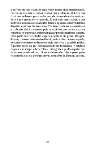 o sofrimento nos espíritos envolvidos nesses dois atendimentos. 
Porém, na essência de todos os atos está a intenção. O Livro dos 
Espíritos esclarece que o maior mal da humanidade é o egoísmo. 
Esse é que precisa ser erradicado. E, nos dois casos acima, o que 
motivou o assassinato e os abortos foram o egoísmo, o individualismo 
daqueles espíritos humanizados. Por isso condenar o assassinato 
e o aborto não é o correto, pois os espíritos que desencarnaram 
em um ou no outro caso, mereceram passar por tal experiência também. 
Fazia parte das vicissitudes daqueles espíritos em prova. Uns per-doaram, 
como no primeiro atendimento, outros não, como no segundo, 
tornando-se obsessores daquele espírito que viveu o papel de médico. 
É por isso que se diz que “fora da caridade não há salvação” e, caridoso 
é aquele que sempre é benevolente, indulgente e perdoa aqueles que 
ferem seu individualismo. O ser caridoso não sofre e passa pelas 
vicissitudes, ou seja, por suas provas, com a Paz de Deus no coração. 
– 28 – 
 