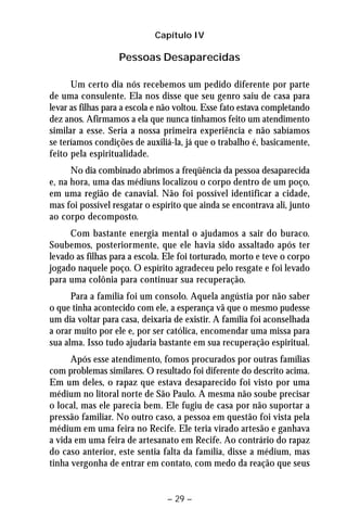 Capítulo IV 
Pessoas Desaparecidas 
Um certo dia nós recebemos um pedido diferente por parte 
de uma consulente. Ela nos disse que seu genro saiu de casa para 
levar as filhas para a escola e não voltou. Esse fato estava completando 
dez anos. Afirmamos a ela que nunca tínhamos feito um atendimento 
similar a esse. Seria a nossa primeira experiência e não sabíamos 
se teríamos condições de auxiliá-la, já que o trabalho é, basicamente, 
feito pela espiritualidade. 
No dia combinado abrimos a freqüência da pessoa desaparecida 
e, na hora, uma das médiuns localizou o corpo dentro de um poço, 
em uma região de canavial. Não foi possível identificar a cidade, 
mas foi possível resgatar o espírito que ainda se encontrava ali, junto 
ao corpo decomposto. 
Com bastante energia mental o ajudamos a sair do buraco. 
Soubemos, posteriormente, que ele havia sido assaltado após ter 
levado as filhas para a escola. Ele foi torturado, morto e teve o corpo 
jogado naquele poço. O espírito agradeceu pelo resgate e foi levado 
para uma colônia para continuar sua recuperação. 
Para a família foi um consolo. Aquela angústia por não saber 
o que tinha acontecido com ele, a esperança vã que o mesmo pudesse 
um dia voltar para casa, deixaria de existir. A família foi aconselhada 
a orar muito por ele e, por ser católica, encomendar uma missa para 
sua alma. Isso tudo ajudaria bastante em sua recuperação espiritual. 
Após esse atendimento, fomos procurados por outras famílias 
com problemas similares. O resultado foi diferente do descrito acima. 
Em um deles, o rapaz que estava desaparecido foi visto por uma 
médium no litoral norte de São Paulo. A mesma não soube precisar 
o local, mas ele parecia bem. Ele fugiu de casa por não suportar a 
pressão familiar. No outro caso, a pessoa em questão foi vista pela 
médium em uma feira no Recife. Ele teria virado artesão e ganhava 
a vida em uma feira de artesanato em Recife. Ao contrário do rapaz 
do caso anterior, este sentia falta da família, disse a médium, mas 
tinha vergonha de entrar em contato, com medo da reação que seus 
– 29 – 
 