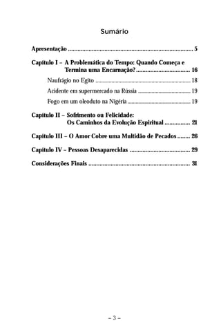 Sumário 
Apresentação ............................................................................... 5 
Capítulo I – A Problemática do Tempo: Quando Começa e 
Termina uma Encarnação? .................................. 16 
Naufrágio no Egito ....................................................................... 18 
Acidente em supermercado na Rússia ....................................... 19 
Fogo em um oleoduto na Nigéria ............................................... 19 
Capítulo II – Sofrimento ou Felicidade: 
Os Caminhos da Evolução Espiritual ................ 21 
Capítulo III – O Amor Cobre uma Multidão de Pecados ........ 26 
Capítulo IV – Pessoas Desaparecidas ...................................... 29 
Considerações Finais ................................................................ 31 
– 3 – 
 