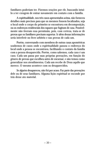 familiares poderiam ter. Fizemos orações por ele, buscando intui-lo 
a ter coragem de entrar novamente em contato com a família. 
A espiritualidade, nos três casos apresentados acima, não forneceu 
detalhes mais precisos para que os mesmos fossem localizados, seja 
o local onde o corpo do primeiro se encontrava em decomposição, 
ou os endereços residenciais dos rapazes que fugiram de casa. Possivel-mente 
não tiveram essa permissão, pois, com certeza, trata-se de 
provas que os familiares precisam suportar. Ir além dessas informações 
seria interferir no livre-arbítrio e nas provas de cada um. 
Porém, conversando com membros de outras casas apométricas 
soubemos de casos onde a espiritualidade passou o endereço do 
local onde a pessoa se encontrava, facilitando o contato da família 
com a pessoa desaparecida. Porém, como sabemos, cada caso é um 
caso. Cada um passa por suas próprias provações, em função do 
gênero de provas que escolheu antes de encarnar, e não temos como 
generalizar nos atendimentos. Cada um recebe de Deus aquilo que 
merece. O mesmo acontece com os desaparecidos. 
Se alguém desapareceu, não foi por acaso. Faz parte das provações 
dele ou de seus familiares. Alguma lição espiritual se esconde por 
trás desse ato material. 
– 30 – 
 