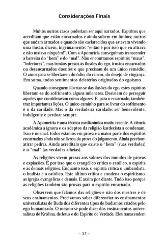 Considerações Finais 
Muitos outros casos poderiam ser aqui narrados. Espíritos que 
acreditam que estão encarnados e ainda sobem em ônibus; outros 
que andam armados e quando são esclarecidos que estavam vivendo 
uma ilusão, dizem, ingenuamente: “então é por isso que eu atirava 
e não matava ninguém!”. Com a Apometria conseguimos transcender 
a barreira do “bem” e do “mal”. Não encontramos espíritos “maus”, 
“inferiores”, mas irmãos presos às ilusões do ego, irmãos encarnados 
ou desencarnados doentes e que precisam de um único remédio: 
O amor para se libertarem do ódio, do rancor, do desejo de vingança. 
Em suma, todos sentimentos deletérios originados do egoísmo. 
Quando conseguem libertar-se das ilusões do ego, estes espíritos 
libertam-se do sofrimento, alguns milenares. Desistem de perseguir 
aqueles que consideravam como algozes. E, para o encarnado, também 
traz importantes lições. O único caminho para se livrar do sofrimento 
é o da caridade. Mas o da verdadeira caridade: ser benevolente, 
indulgente e perdoar sempre. 
A Apometria é uma técnica medianímica muito recente. A ciência 
acadêmica a ignora e os adeptos da religião kardecista a condenam. 
Isso é normal: todos estamos em prova e a maior parte dos espíritos 
encarnados ainda não se livrou da prova do julgamento. Ainda precisam 
atirar pedras. Ainda acreditam que existe o “bem” (suas verdades) 
e o “mal” (as verdades alheias). 
As religiões vivem presas aos valores dos mundos de provas 
e expiações. É por isso que o evangélico critica o católico, o espírita 
e as demais religiões. Enquanto isso, o espírita critica o umbandista, 
o budista e o católico. Este último critica e condena o espiritismo, 
as igrejas evangélicas e demais. E assim por diante. Tudo isso porque 
as religiões também são provas para o espírito encarnado. 
Observem que falamos das religiões e não dos mestres e de 
seus ensinamentos. Precisamos saber diferenciar os ensinamentos 
universalistas de Buda dos diferentes tipos de budismos criados pelo 
ego humanizado. O mesmo se pode dizer dos ensinamentos univer-salistas 
de Krishna, de Jesus e do Espírito de Verdade. Eles transcendem 
– 31 – 
 