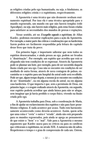 as religiões criadas pelo ego humanizado, ou seja, o hinduísmo, as 
diferentes religiões cristãs e o espiritismo, respectivamente. 
A Apometria é uma técnica que não desmente nenhum ensi-namento 
espiritual. Por isso ela é uma técnica apropriada para o 
mundo regenerado, um mundo em que não haverá templos (vide 
Apocalipse), ou seja, não haverá mais religiões, pois estas foram criadas 
para satisfazer as necessidades dos mundos de provas e expiações. 
Nesse sentido, até no Evangelho segundo o espiritismo, de Allan 
Kardec, podemos encontrar explicações para a ação da Apometria. 
Por exemplo, a maior parte das críticas e condenações que os kardecistas 
fazem podem ser facilmente respondidas pela leitura do capítulo 
desse livro que trata da prece. 
Em primeiro lugar, é importante salientar que nem todos os 
espíritos desencarnados, e ainda presos ao ego, podem ser levados 
à “doutrinação”. Por exemplo, um espírito que acredita que está se 
afogando não tem condições de se expressar. Através da Apometria 
pode-se plasmar um bote, por exemplo, para ele ser socorrido daquela 
ilusão criada por seu ego. Caso não se encontre em condições de ser 
auxiliado de outra forma, através de nova contagem de pulsos, en-caminha- 
se o espírito para um hospital do astral onde será recolhido. 
Pode ser que, algum tempo depois, o mesmo já se encontre em condições 
de ser “doutrinado”, ou em alguma escola do astral, ou em alguma 
casa kardecista. O que importa é que, sem a permissão de Deus, em 
primeiro lugar, e o resgate realizado através da Apometria, em segundo, 
esse espírito poderia acreditar que ainda lutava para não se afogar, 
sem imaginar que já havia perdido o corpo físico, vivendo na ilusão 
criada pelo ego. 
A Apometria trabalha para Deus, sob a coordenação de Maria, 
a fim de ajudar no esclarecimento dos espíritos e não para fazer prose-litismo 
religioso. E nada acontece por acaso. Tudo está harmonio-samente 
acontecendo como deveria acontecer. Assim, quem acha 
que uma coisa é “certa” e outra é “errada”, ainda não está preparado 
para os mundos regenerados, pois ainda se apega ao pensamento 
de que existe o “bem” e o “mal”. Vale para a Apometria o mesmo 
argumento que Kardec usava para os céticos ou para os católicos 
que criticavam o espiritismo, no século XIX. A natureza não dá saltos. 
Respeitemos o tempo e o grau de compreensão de cada um. Ontem, 
– 32 – 
 