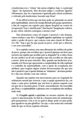 o kardecismo era a “vítima” das outras religiões; hoje, é o principal 
“algoz” da Apometria. Mas devemos julgar e condenar alguém? 
Obviamente, não. Se a Apometria é ignorada pela ciência acadêmica 
e criticada pelo kardecismo, louvado seja Deus! 
É tão difícil aceitar que um bote pode ser plasmado no astral 
pela espiritualidade, através da energia liberada pelo grupo apométrico, 
a fim de resgatar um espírito para algum hospital ou centro de 
recuperação? Isso é mistificação? Alucinação? Imaginação coletiva, 
já que vários videntes enxergam a mesma cena? 
Para demonstrar como tal resgate é possível e não fantasia, 
vamos analisar o que diz o Evangelho segundo o espiritismo, no capítulo 
sobre o poder da prece, que começa com uma citação de Marcos 
(11; 24): “Seja o que for que peçais na prece, crede que o obtereis, 
e vos será concedido”. 
Se o capítulo começa com uma afirmação tão enfática do poder 
da prece, porque não acreditar que é possível plasmar um bote para 
socorrer um espírito que acredita estar se afogando? Se a crítica viesse 
de um católico ou de um evangélico que não acredita na vida após 
a morte, daria até para entender. Mas, quando um kardecista acos-tumado 
a ler livros que apresentam a complexidade da vida espiritual 
e o trabalho da espiritualidade, com o apoio do ectoplasma dos 
médiuns, para resgatar alguns irmãos desencarnados diz que isso 
não é possível e que é apenas fantasia ou “animismo”, devemos perdoá-lo 
e não nos ofender com tais críticas. 
Quando um espírito tem merecimento para ser resgatado do 
sofrimento mental que vivencia, o que a equipe apométrica faz, em 
suma, é uma prece pedindo que um bote se plasme naquela cena 
em que ele se encontra preso. O bote, essencialmente, foi concedido 
por Deus, e a espiritualidade o plasmou com o ectoplasma dos médiuns, 
nada mais. 
O Evangelho segundo o espiritismo, no mesmo capítulo, diz que 
a prece é uma invocação. Ao fazê-la, o homem entra em comunicação, 
pelo pensamento, com o ser ao qual se dirige; pode ser para pedir, 
para agradecer ou para glorificar. Ou seja, o caso acima não contradiz 
nada do que os livros espíritas afirmam. 
– 33 – 
 