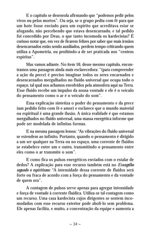 E o capítulo se desenrola afirmando que “podemos pedir pelos 
vivos ou pelos mortos”. Ou seja, se o grupo pediu com fé para que 
um bote fosse enviado para um espírito que acreditava estar se 
afogando, não percebendo que estava desencarnado, e tal pedido 
foi concedido por Deus, o que tanto incomoda os kardecistas? É 
curioso notar que, em vez de ficarem felizes por saber que mais irmãos 
desencarnados estão sendo auxiliados, perdem tempo criticando quem 
utiliza a Apometria, ou proibindo-a de ser praticada nos “centros 
espíritas”. 
Mas vamos adiante. No item 10, desse mesmo capítulo, encon-tramos 
uma passagem ainda mais esclarecedora: “(para compreender 
a ação da prece) é preciso imaginar todos os seres encarnados e 
desencarnados mergulhados no fluido universal que ocupa todo o 
espaço, tal qual nos achamos envolvidos pela atmosfera aqui na Terra. 
Esse fluido recebe um impulso da nossa vontade e ele é o veículo 
do pensamento como o ar é o veiculo do som”. 
Essa explicação sintetiza o poder do pensamento e da prece 
(um pedido feito com fé e amor) e esclarece que o mundo material 
ou espiritual é uma grande ilusão. A única realidade é que estamos 
mergulhados no fluido universal, uma massa energética informe que 
pode ser modelada de infinitas formas. 
E na mesma passagem lemos: “As vibrações do fluido universal 
se estendem ao infinito. Portanto, quando o pensamento é dirigido 
a um ser qualquer na Terra ou no espaço, uma corrente de fluidos 
se estabelece entre um e outro, transmitindo o pensamento entre 
eles como o ar transmite o som”. 
E como fica os pulsos energéticos enviados com o estalar de 
dedos? A explicação para esse recurso também está no Evangelho 
segundo o espiritismo: “A intensidade dessa corrente de fluidos será 
forte ou fraca de acordo com a força do pensamento e da vontade 
de quem ora”. 
A contagem de pulsos serve apenas para agregar intensidade 
e força de vontade à corrente fluídica. Utiliza-se tal contagem como 
um recurso. Uma casa kardecista cujos dirigentes se sentem inco-modados 
com esse recurso exterior pode aboli-lo sem problema. 
Ele apenas facilita, e muito, a concentração da equipe e aumenta a 
– 34 – 
 