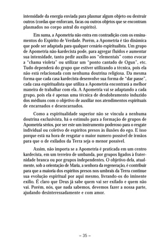 intensidade da energia enviada para plasmar algum objeto ou destruir 
outros (cordas que enforcam, facas ou outros objetos que se encontram 
plasmados no corpo astral do espírito). 
Em suma, a Apometria não entra em contradição com os ensina-mentos 
do Espírito de Verdade. Porém, a Apometria é tão dinâmica 
que pode ser adaptada para qualquer cenário espiritualista. Um grupo 
de Apometria não-kardecista pode, para agregar fluidos e aumentar 
sua intensidade, tanto pedir auxilio aos “elementais” como evocar 
a “chama violeta” ou utilizar um “ponto cantado de Ogun”, etc. 
Tudo dependerá do grupo que estiver utilizando a técnica, pois ela 
não está relacionada com nenhuma doutrina religiosa. Da mesma 
forma que cada casa kardecista desenvolve sua forma de “dar passe”, 
cada casa espiritualista que utiliza a Apometria encontrará a melhor 
maneira de trabalhar com ela. A Apometria vai se adaptando a cada 
grupo, pois ela é apenas uma técnica de desdobramento induzido 
dos médiuns com o objetivo de auxiliar nos atendimentos espirituais 
de encarnados e desencarnados. 
Como a espiritualidade superior não se vincula a nenhuma 
doutrina exclusivista, há o estímulo para a formação de grupos de 
Apometria sérios, por ser este um instrumento poderoso para o resgate 
individual ou coletivo de espíritos presos às ilusões do ego. E isso 
porque está na hora de resgatar o maior numero possível de irmãos 
para que o de exilados da Terra seja o menor possível. 
Assim, não importa se a Apometria é praticada em um centro 
kardecista, em um terreiro de umbanda, por grupos ligados à frater-nidade 
branca ou por grupos independentes. O objetivo dela, atual-mente, 
sob a orientação de Maria, a senhora da regeneração, é contribuir 
para que a maioria dos espíritos presos nos umbrais da Terra continue 
sua evolução espiritual por aqui mesmo, livrando-os do iminente 
exílio. É claro que Deus já sabe quem vai ser exilado e quem não 
vai. Porém, nós, que nada sabemos, devemos fazer a nossa parte, 
ajudando desinteressadamente e com amor. 
– 35 – 
 