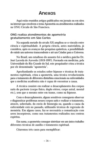 Anexos 
Aqui estão reunidos artigos publicados em jornais ou em sites 
na internet que envolvem o tema Apometria ou atendimentos realizados 
na ONG Círculo de São Francisco. 
ONG realiza atendimentos de apometria 
gratuitamente em São Carlos 
Na segunda metade do século XX ampliou-se o vínculo entre 
ciência e espiritualidade. A própria ciência, antes materialista, já 
considera, após os avanços das pesquisas quânticas, a possibilidade 
de existir um universo transcendente e até um Criador para o Universo. 
No Brasil, um estudioso do assunto foi o médico gaúcho Dr. 
José Lacerda de Azevedo (1919-1997). Formado em medicina, pela 
Universidade do Rio Grande do Sul, este pesquisador criou a técnica 
por ele denominada “apometria”. 
Aprofundando os estudos sobre hipnose e técnicas de trata-mentos 
espirituais, criou a apometria, uma técnica revolucionária 
para o tratamento de diferentes distúrbios emocionais ou enfermidades 
que a medicina acadêmica não é capaz de encontrar a causa. 
A técnica consiste em realizar o desacoplamento dos corpos 
sutis do paciente (corpo físico, duplo etéreo, corpo astral, mental 
etc.), sem que o mesmo entre em transe, como na hipnose. 
Com o desacoplamento, alguns sensitivos conseguem observar 
e diagnosticar problemas nesses corpos sutis e realizar o tratamento, 
através, sobretudo, do envio de bionergia ou, quando a causa da 
enfermidade está no passado, utilizando técnicas de regressão de 
memória. Em alguns casos, faz-se necessária a comunicação com 
seres incorpóreos, como nos tratamentos realizados nos centros 
espíritas. 
Em suma, a apometria consegue sintetizar em um único trabalho 
diferentes técnicas de auxilio e tratamento espiritual. 
Citaremos três casos para exemplificar: 
– 36 – 
 