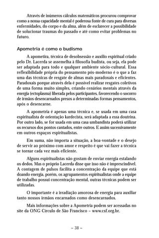 Através de inúmeros cálculos matemáticos procurou comprovar 
como a nossa capacidade mental é poderosa fonte de cura para diversas 
enfermidades, do corpo e da alma, além de esclarecer a possibilidade 
de solucionar traumas do passado e até como evitar problemas no 
futuro. 
Apometria é como o budismo 
A apometira, técnica de desobsessão e auxilio espiritual criado 
pelo Dr. Lacerda se assemelha à filosofia budista, ou seja, ela pode 
ser adaptada para todo e qualquer ambiente sócio-cultural. Essa 
reflexibilidade própria do pensamento pós-moderno é o que a faz 
uma das técnicas de resgate de almas mais paradoxais e eficientes. 
Paradoxais porque através dela é possível realizar resgates coletivos 
de uma forma muito simples, criando cenários mentais através da 
energia (ectoplasma) liberada pelos participantes, favorecendo o socorro 
de irmãos desencarnados presos a determinadas formas pensamentos, 
após o desencarne. 
A apometria é apenas uma técnica e, se usada em uma casa 
espiritualista de orientação kardecista, será adaptada a essa doutrina. 
Por outro lado, se for usada em uma casa umbandista poderá utilizar 
os recursos dos pontos cantados, entre outros. E assim sucessivamente 
em outros espaços espiritualistas. 
Em suma, não importa a situação, a boa-vontade e o desejo 
de servir ao próximo com amor e respeito é que vai fazer a técnica 
se tornar cada vez mais eficiente. 
Alguns espiritualistas não gostam de enviar energia estalando 
os dedos. Mas o próprio Lacerda disse que isso não é imprescindível. 
A contagem de pulsos facilita a concentração da equipe que está 
doando energia, porém, os agrupamentos espiritualistas onde a equipe 
de trabalho possui concentração mental, outras técnicas podem ser 
utilizadas. 
O importante é a irradiação amorosa de energia para auxiliar 
tanto nossos irmãos encarnados como desencarnados. 
Mais informações sobre a Apometria podem ser acessadas no 
site da ONG Círculo de São Francisco – www.csf.org.br. 
– 38 – 
 
