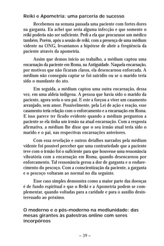 Reiki e Apometria: uma parceria de sucesso 
Recebemos na semana passada uma paciente com fortes dores 
na garganta. Eu achei que seria alguma infecção e que somente o 
reiki poderia não ser suficiente. Pedi a ela que procurasse um médico 
também. Porém, após a sessão de reiki, com a presença de uma médium 
vidente na ONG, levantamos a hipótese de abrir a freqüência da 
paciente através da apometria. 
Assim que demos inicio ao trabalho, a médium captou uma 
encarnação da paciente em Roma, na Antiguidade. Naquela encarnação, 
por motivos que não ficaram claros, ela desencarnou enforcada. A 
médium não conseguiu captar se foi suicídio ou se o marido teria 
sido o mandante do ato. 
Em seguida, a médium captou uma outra encarnação, dessa 
vez, em uma aldeia indígena. A pessoa que havia sido o marido da 
paciente, agora seria o seu pai. E este a forçou a viver um casamento 
arranjado, sem amor. Possivelmente, pela Lei de ação e reação, esse 
casamento teria relação com o enforcamento e a encarnação em Roma. 
E isso parece ter ficado evidente quando a médium perguntou a 
paciente se ela tinha um irmão na atual encarnação. Com a resposta 
afirmativa, a médium lhe disse que o seu irmão atual teria sido o 
marido e o pai, nas respectivas encarnações anteriores. 
Com essa revelação e outros detalhes narrados pela médium 
vidente foi possível perceber que uma contrariedade que a paciente 
teve com o irmão foi o suficiente para que houvesse uma ressonância 
vibratória com a encarnação em Roma, quando desencarnou por 
enforcamento. Tal ressonância gerou a dor de garganta e o endure-cimento 
do pescoço. Com a conscientização da paciente, a garganta 
e o pescoço voltaram ao normal no dia seguinte. 
Esse caso simples demonstra como a maior parte das doenças 
é de fundo espiritual e que o Reiki e a Apometria podem se com-plementar, 
quando voltadas para a caridade e para o auxilio desin-teressado 
ao próximo. 
O moderno e o pós-moderno na mediunidade: das 
mesas girantes às palestras online com seres 
incorpóreos 
– 39 – 
 