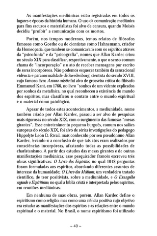 As manifestações mediúnicas estão registradas em todos os 
lugares e épocas da história humana. O uso da comunicação mediúnica 
para fins escusos e materialistas foi alvo de censura, quando Moisés 
decidiu “proibir” a comunicação com os mortos. 
Porém, nos tempos modernos, temos relatos de filósofos 
famosos como Goethe ou de cientistas como Hahnemann, criador 
da Homeopatia, que também se comunicavam com os espíritos através 
da “psicofonia” e da “psicografia”, nomes que Allan Kardec criou 
no século XIX para classificar, respectivamente, o que o senso comum 
chama de “incorporação” e o ato de receber mensagens por escrito 
de seres incorpóreos. Não podemos esquecer também da sensacional 
vidência e paranormalidade de Swedenborg, cientista do século XVIII, 
cujo famoso livro Arcana celestia foi alvo de grosseira crítica do filósofo 
Emmanuel Kant, em 1766, no livro “sonhos de um vidente explicados 
por sonhos da metafísica, no qual reconheceu a existência do mundo 
dos espíritos, mas classificou o contato entre o mundo espiritual 
e o material como patológico. 
Apesar de todos estes acontecimentos, a mediunidade, nome 
também criado por Allan Kardec, passou a ser alvo de pesquisas 
mais rigorosas no século XIX, com o surgimento das famosas “mesas 
girantes”. Esse entretenimento pequeno burguês, comum nos salões 
europeus do século XIX, foi alvo de sérias investigações do pedagogo 
Hippolyte Leon D. Rivail, mais conhecido por seu pseudônimo Allan 
Kardec, levando-o a conclusão de que tais atos eram realizados por 
consciências incorpóreas, afastando todas as possibilidades de 
charlatanismo. A partir dos estudos das mesas girantes e de outras 
manifestações mediúnicas, esse pesquisador francês escreveu três 
obras significativas: O Livro dos Espíritos, no qual 1018 perguntas 
foram formuladas aos espíritos, abordando diferentes assuntos de 
interesse da humanidade; O Livro dos Médiuns, um verdadeiro tratado 
científico, de teor positivista, sobre a mediunidade, e O Evangelho 
segundo o Espiritismo, no qual a bíblia cristã é interpretada pelos espíritos, 
em reuniões mediúnicas. 
Em nenhuma de suas obras, porém, Allan Kardec define o 
espiritismo como religião, mas como uma ciência positiva cujo objetivo 
era estudar as manifestações dos espíritos e as relações entre o mundo 
espiritual e o material. No Brasil, o nome espiritismo foi utilizado 
– 40 – 
 