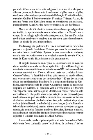 para identificar uma nova seita religiosa e seus adeptos chegam a 
afirmar que o espiritismo não é mais uma religião, mas a religião, 
conforme palavras dos ex-presidentes da Federação Espírita Brasileira, 
o senhor Guillon Ribeiro e o senhor Francisco Thiesen. Assim, da 
mesma forma que Karl Marx nunca se considerou um marxista, 
possivelmente Allan Kardec não se consideraria um kardecista. 
Mas o século XX não trouxe somente mudanças paradigmáticas 
no âmbito da epistemologia, renovando a ciência, a filosofia ou o 
campo da tecnologia aplicada e das artes; o campo das manifestações 
mediúnicas também se ampliou e se renovou consideravelmente. 
Eram os sinais da pós-modernidade. 
Em linhas gerais, podemos dizer que a modernidade se caracteriza 
por ser o projeto do Iluminismo. Trata-se, portanto, de um movimento 
eurocêntrico e cientificista. Apesar de sua tendência ao ateísmo, 
culminante no positivismo e no evolucionismo do século XIX, a 
obra de Kardec não ficou imune a tais pensamentos. 
O projeto iluminista começou a desmoronar com os avanços 
da termodinâmica e da mecânica quântica, cujos reflexos logo se 
manifestaram na arquitetura e na arte do século XX, mais universalistas 
e menos eurocêntricas. E como afirmou certa vez o músico baiano 
Caetano Veloso: “o Brasil foi o último país a entrar na modernidade, 
mas o primeiro a entrar na pós-modernidade”. E um dos marcos 
dessa pós-modernidade brasileira foi a origem mediúnica da Um-banda, 
na primeira década do século XX, quando, dentro da Federação 
Espírita de Niterói, o médium Zélio Fernandino de Moraes 
“incorporou” um espírito que se identificava como “caboclo Sete 
encruzilhadas”. O espírito anunciava a criação de um credo religioso 
medianímico na qual as entidades manifestantes usavam as formas 
simbólicas de índios (simbolizando a força de caráter), de pretos-velhos 
(simbolizando a sabedoria) e de crianças (simbolizando a 
felicidade incondicional). Assim, entrava em cena novos personagens 
espirituais além dos famosos médicos, filósofos, literatos e padres, 
entidades mais conhecidas nas manifestações mediúnicas dos centros 
espíritas e também nos livros de Allan Kardec. 
A umbanda revelada pelos espíritos através do médium Zélio 
de Moraes ficou conhecida como “espiritismo de umbanda”, talvez 
– 41 – 
 