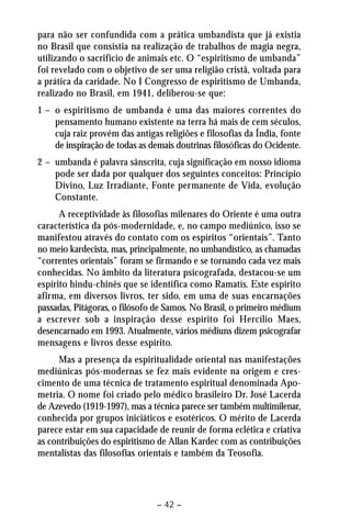para não ser confundida com a prática umbandista que já existia 
no Brasil que consistia na realização de trabalhos de magia negra, 
utilizando o sacrifício de animais etc. O “espiritismo de umbanda” 
foi revelado com o objetivo de ser uma religião cristã, voltada para 
a prática da caridade. No I Congresso de espiritismo de Umbanda, 
realizado no Brasil, em 1941, deliberou-se que: 
1 – o espiritismo de umbanda é uma das maiores correntes do 
pensamento humano existente na terra há mais de cem séculos, 
cuja raiz provém das antigas religiões e filosofias da Índia, fonte 
de inspiração de todas as demais doutrinas filosóficas do Ocidente. 
2 – umbanda é palavra sânscrita, cuja significação em nosso idioma 
pode ser dada por qualquer dos seguintes conceitos: Princípio 
Divino, Luz Irradiante, Fonte permanente de Vida, evolução 
Constante. 
A receptividade às filosofias milenares do Oriente é uma outra 
característica da pós-modernidade, e, no campo mediúnico, isso se 
manifestou através do contato com os espíritos “orientais”. Tanto 
no meio kardecista, mas, principalmente, no umbandístico, as chamadas 
“correntes orientais” foram se firmando e se tornando cada vez mais 
conhecidas. No âmbito da literatura psicografada, destacou-se um 
espírito hindu-chinês que se identifica como Ramatís. Este espírito 
afirma, em diversos livros, ter sido, em uma de suas encarnações 
passadas, Pitágoras, o filósofo de Samos. No Brasil, o primeiro médium 
a escrever sob a inspiração desse espírito foi Hercílio Maes, 
desencarnado em 1993. Atualmente, vários médiuns dizem psicografar 
mensagens e livros desse espírito. 
Mas a presença da espiritualidade oriental nas manifestações 
mediúnicas pós-modernas se fez mais evidente na origem e cres-cimento 
de uma técnica de tratamento espiritual denominada Apo-metria. 
O nome foi criado pelo médico brasileiro Dr. José Lacerda 
de Azevedo (1919-1997), mas a técnica parece ser também multimilenar, 
conhecida por grupos iniciáticos e esotéricos. O mérito de Lacerda 
parece estar em sua capacidade de reunir de forma eclética e criativa 
as contribuições do espiritismo de Allan Kardec com as contribuições 
mentalistas das filosofias orientais e também da Teosofia. 
– 42 – 
 