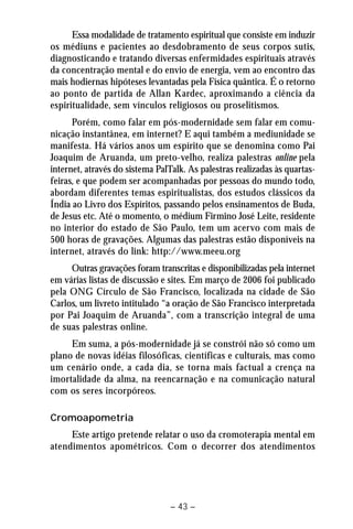 Essa modalidade de tratamento espiritual que consiste em induzir 
os médiuns e pacientes ao desdobramento de seus corpos sutis, 
diagnosticando e tratando diversas enfermidades espirituais através 
da concentração mental e do envio de energia, vem ao encontro das 
mais hodiernas hipóteses levantadas pela Física quântica. É o retorno 
ao ponto de partida de Allan Kardec, aproximando a ciência da 
espiritualidade, sem vínculos religiosos ou proselitismos. 
Porém, como falar em pós-modernidade sem falar em comu-nicação 
instantânea, em internet? E aqui também a mediunidade se 
manifesta. Há vários anos um espírito que se denomina como Pai 
Joaquim de Aruanda, um preto-velho, realiza palestras online pela 
internet, através do sistema PalTalk. As palestras realizadas às quartas-feiras, 
e que podem ser acompanhadas por pessoas do mundo todo, 
abordam diferentes temas espiritualistas, dos estudos clássicos da 
Índia ao Livro dos Espíritos, passando pelos ensinamentos de Buda, 
de Jesus etc. Até o momento, o médium Firmino José Leite, residente 
no interior do estado de São Paulo, tem um acervo com mais de 
500 horas de gravações. Algumas das palestras estão disponíveis na 
internet, através do link: http://www.meeu.org 
Outras gravações foram transcritas e disponibilizadas pela internet 
em várias listas de discussão e sites. Em março de 2006 foi publicado 
pela ONG Círculo de São Francisco, localizada na cidade de São 
Carlos, um livreto intitulado “a oração de São Francisco interpretada 
por Pai Joaquim de Aruanda”, com a transcrição integral de uma 
de suas palestras online. 
Em suma, a pós-modernidade já se constrói não só como um 
plano de novas idéias filosóficas, científicas e culturais, mas como 
um cenário onde, a cada dia, se torna mais factual a crença na 
imortalidade da alma, na reencarnação e na comunicação natural 
com os seres incorpóreos. 
– 43 – 
Cromoapometria 
Este artigo pretende relatar o uso da cromoterapia mental em 
atendimentos apométricos. Com o decorrer dos atendimentos 
 