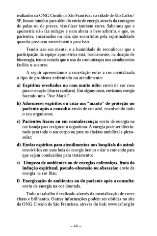 realizados na ONG Círculo de São Francisco, na cidade de São Carlos/ 
SP, fomos intuídos para além do envio de energia através da contagem 
de pulso ou de preces, visualizar também cores. Sabemos que a 
apometria não faz milagre e nem altera o livre-arbítrio, e que, os 
pacientes, encarnados ou não, são socorridos pela espiritualidade 
quando possuem merecimento para isso. 
Tendo isso em mente, e a humildade de reconhecer que a 
participação da equipe apométrica está, basicamente, na doação de 
bioenergia, temos notado que o uso da cromoterapia nos atendimentos 
facilita o socorro. 
A seguir apresentamos a correlação entre a cor mentalizada 
o tipo de problema enfrentado no atendimento: 
a) Espíritos revoltados ou com muito ódio: envio de cor rosa 
para o coração (chacra cardíaco). Em alguns casos, enviamos energia 
fazendo uma “Ave Maria!”. 
b) Adormecer espíritos ou criar um “manto” de proteção no 
paciente após a consulta: envio de cor azul, envolvendo todo 
o seu organismo; 
c) Pacientes fracos ou em convalescença: envio de energia na 
cor laranja para revigorar o organismo. A energia pode ser direcio-nada 
para todo o seu corpo ou para os chakras umbilical e plexo-solar; 
d) Enviar espíritos para atendimentos nos hospitais do astral: 
envolvê-los em uma bola de energia branca e dar o comando para 
que sejam conduzidos para tratamento; 
e) Limpeza de ambientes ou de energias enfermiças, fruto da 
indução espiritual, pseudo-obsessão ou obsessão: envio de 
energia na cor lilás; 
f) Energização de ambientes ou do paciente após a consulta: 
envio de energia na cor dourada. 
Todo o trabalho é realizado através da mentalização de cores 
claras e brilhantes. Outras informações podem ser obtidas no site 
da ONG Círculo de São Francisco, através do link: www.csf.org.br 
– 44 – 
 