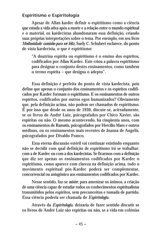 Espiritismo e Espiritologia 
Apesar de Allan kardec definir o espiritismo como a ciência 
que estuda a vida ativa após a morte e a relação entre o mundo espiritual 
e o material, os kardecistas abandonaram essa definição, criando 
suas próprias interpretações sobre o tema. Por exemplo, em seu livro 
Mediunidade: caminho para ser feliz, Suely C. Schubert esclarece, do ponto 
de vista kardecista, o que é espiritismo: 
“A doutrina espírita ou espiritismo é o ensino dos espíritos, 
codificados por Allan Kardec. Este criou a palavra espiritismo 
para designar o conjunto destes ensinamentos, como também 
o termo espírita – que designa o adepto”. 
Essa definição é perfeita do ponto de vista kardecista, pois 
define que apenas o conjunto dos ensinamentos e os espíritos codifi-cados 
por Kardec formam o espiritismo. E os ensinamentos de outros 
espíritos, codificados por outros egos humanizados? Obviamente 
que, pela definição acima, não podem ser chamados de espiritismo. 
É por isso que desde os anos de 1930, discute-se, acirradamente, 
se os livros de André Luiz, psicografados por Chico Xavier, são 
espíritas ou não. O mesmo acontecendo, há cinqüenta anos, com 
os ensinamentos de Ramatís, psicografados por Hercílio Maes e outros 
médiuns, ou os ensinamentos mais recentes de Joanna de Angelis, 
psicografados por Divaldo Franco. 
Essa eterna discussão estéril vai continuar existindo enquanto 
não se decidir com qual definição de espiritismo irá se trabalhar: 
com a de Kardec ou com a dos kardecistas. Se ficarmos com a definição 
que diz ser apenas os ensinamentos codificados por Kardec o 
espiritismo, como aparece com clareza na definição acima, todo o 
movimento espiritual pós-Kardec poderá ser complementar, 
concorrencial ou antagônico aos ensinamentos codificados por Kardec. 
Nesse sentido, faz-se mister, para amenizar os ânimos, a criação 
de uma ciência capaz de estudar todos os conhecimentos espiritualistas 
transmitidos pelos espíritos, sem preconceitos e tomada de partido. 
Essa ciência poderia ser chamada de Espiritologia. 
Através da Espiritologia, deixaria de fazer sentido discutir se 
os livros de André Luiz são espíritas ou não, se a vida em colônias 
– 45 – 
 