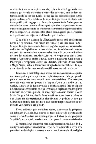 espirituais é um tema espírita ou não, pois a Espiritologia seria uma 
ciência que estuda os ensinamentos dos espíritos, que podem ser 
tanto os codificados por Kardec como aqueles codificados por outros 
pesquisadores e/ou médiuns. O espiritólogo, como cientista, não 
toma partido, não briga por verdades; ele apenas estuda. Assim, procura 
correlacionar os temas e abordagens que são complementares ou 
que são antagônicos entre os ensinamentos transmitidos pelos espíritos. 
Pode comparar os ensinamentos atuais com aqueles que formaram 
o Espiritismo, ou seja, os codificados por Kardec. 
O campo de atuação da Espiritologia, como está explícito no 
nome, é o da pesquisa. Não é mais um “ismo”, e sim uma nova “logia”. 
O espiritólogo, nesse caso, deve ser alguém capaz de transcender 
os limites do Espiritismo, no sentido kardecista, obviamente. Assim, 
necessita ter a mente aberta para estudar sem pré-conceitos o inefável 
mundo dos espíritos, estudando, inclusive, o que estes têm a dizer 
sobre a Apometria, sobre o Reiki, sobre o Baghavad Gita, sobre a 
Psicologia Transpessoal, sobre os Chakras, sobre os Orixás, sobre 
a Magia Negra, sobre a Transcomunicação Instrumental etc. Ou seja, 
uma série de ensinamentos não codificados por Allan Kardec. 
Em suma, o espiritólogo não precisa ser, necessariamente, espírita; 
mas um espírita que deseja ser um espiritólogo deve estar preparado 
para separar a ciência do proselitismo, do doutrinismo. Por exemplo, 
recentemente, em um programa “espírita”, em uma rádio de São 
Carlos, atacou-se de forma velada a Umbanda pelo fato de alguns 
umbandistas acreditarem que os Orixás são espíritos criados puros 
e que não encarnam, quando, há anos, espíritos como Ramatís, Vovó 
Maria Conga e Pai Joaquim de Aruanda afirmam, em livros e palestras, 
que orixás não são espíritos, mas identificação de padrões de energia. 
Orixás são nomes para definir ondas eletromagnéticas com deter-minada 
velocidade e amplitude. 
Ficou evidente, para o ouvinte atento, o interesse do programa 
em rebaixar a Umbanda, ao invés de fazer um estudo aprofundado 
sobre o tema. Mas isso aconteceu porque se tratava de um programa 
“espírita”, preocupado, obviamente, com proselitismo e doutrinação. 
O mesmo deve acontecer com os programas de rádio e de TV 
das igrejas evangélicas ou católicas. Critica-se, veladamente, a igreja rival 
para atrair mais adeptos e se colocar como a única e verdadeira religião. 
– 46 – 
 