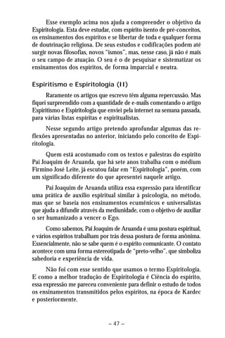 Esse exemplo acima nos ajuda a compreender o objetivo da 
Espiritologia. Esta deve estudar, com espírito isento de pré-conceitos, 
os ensinamentos dos espíritos e se libertar de toda e qualquer forma 
de doutrinação religiosa. De seus estudos e codificações podem até 
surgir novas filosofias, novos “ismos”, mas, nesse caso, já não é mais 
o seu campo de atuação. O seu é o de pesquisar e sistematizar os 
ensinamentos dos espíritos, de forma imparcial e neutra. 
Espiritismo e Espiritologia (II) 
Raramente os artigos que escrevo têm alguma repercussão. Mas 
fiquei surpreendido com a quantidade de e-mails comentando o artigo 
Espiritismo e Espiritologia que enviei pela internet na semana passada, 
para várias listas espíritas e espiritualistas. 
Nesse segundo artigo pretendo aprofundar algumas das re-flexões 
apresentadas no anterior, iniciando pelo conceito de Espi-ritologia. 
Quem está acostumado com os textos e palestras do espírito 
Pai Joaquim de Aruanda, que há sete anos trabalha com o médium 
Firmino José Leite, já escutou falar em “Espiritologia”, porém, com 
um significado diferente do que apresentei naquele artigo. 
Pai Joaquim de Aruanda utiliza essa expressão para identificar 
uma prática de auxilio espiritual similar à psicologia, no método, 
mas que se baseia nos ensinamentos ecumênicos e universalistas 
que ajuda a difundir através da mediunidade, com o objetivo de auxiliar 
o ser humanizado a vencer o Ego. 
Como sabemos, Pai Joaquim de Aruanda é uma postura espiritual, 
e vários espíritos trabalham por trás dessa postura de forma anônima. 
Essencialmente, não se sabe quem é o espírito comunicante. O contato 
acontece com uma forma estereotipada de “preto-velho”, que simboliza 
sabedoria e experiência de vida. 
Não foi com esse sentido que usamos o termo Espiritologia. 
E como a melhor tradução de Espiritologia é Ciência do espírito, 
essa expressão me pareceu conveniente para definir o estudo de todos 
os ensinamentos transmitidos pelos espíritos, na época de Kardec 
e posteriormente. 
– 47 – 
 