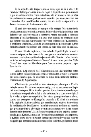 E tal estudo, não importando o nome que se dê a ele, é de 
fundamental importância, uma vez que o Espiritismo, pelo menos 
o que se autodenomina como ortodoxo, não se interessa em estudar 
os ensinamentos dos espíritos sobre assuntos que não aparecem nas 
chamadas obras codificadas, como, por exemplo, a Apometria, a 
Transcomunicação Instrumental etc. 
É uma enorme perda de tempo e de energia ficar discutindo 
se tais assuntos são espíritas ou não. Sempre haverá argumentos para 
defender um ponto de vista e o contrário. Assim, aceitando o conceito 
proposto pelos kardecistas, ou seja, que apenas os ensinamentos 
que foram codificados por Kardec deve ser chamados de Espiritismo, 
o problema se resolve. Delimita-se o seu campo e permite que outros 
caminhos também possam ser trilhados, sem conflitos ou críticas. 
E uma ciência espiritual, chamada de Espiritologia ou outro 
nome qualquer, se faz necessária para que um conhecimento sobre 
as novas revelações espirituais seja construído. Se este conhecimento 
será absorvido pelos diferentes “ismos” é uma outra questão. Cada 
“ismo” tem que ter liberdade para formar o seu próprio corpo 
doutrinário. 
Assim, a Apometria e a Transcomunicação Instrumental, entre 
tantos outros fatos espíritas devem ser estudados sem pré-conceitos 
por essa ciência que, na ausência de uma nomenclatura melhor, 
chamamos de Espiritologia. 
Obviamente que o leitor mais atento percebeu que a Espiri-tologia, 
como discutimos naquele artigo, vai ao encontro do Espi-ritismo 
criado por Allan Kardec, porém, é preciso compreender que 
o movimento espírita brasileiro não adota mais o conceito original 
de Kardec, e é preciso respeitá-lo. Em várias passagens de suas obras, 
como, por exemplo, no Evangelho segundo o Espiritismo, no item 
9 do capítulo 26, fica explicito que manifestação espírita é sinônimo 
de mediunidade. Diz Kardec: “não há um único médium no mundo 
que possa garantir a obtenção de uma manifestação espírita e num 
determinado instante”. Manifestação espírita ou fato espírita corres-ponde, 
para Kardec, a todas as formas de manifestação dos espíritos. 
E Kardec deixa claro em vários passagens de seus livros que espírita 
é aquele que acredita na manifestação dos espíritos, incluindo nesse 
– 48 – 
 