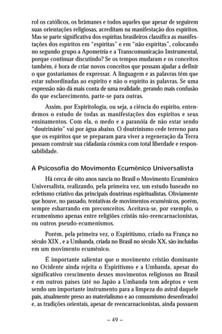 rol os católicos, os brâmanes e todos aqueles que apesar de seguirem 
suas orientações religiosas, acreditam na manifestação dos espíritos. 
Mas se parte significativa dos espíritas brasileiros classifica as manifes-tações 
dos espíritos em “espíritas” e em “não espíritas”, colocando 
no segundo grupo a Apometria e a Transcomunicação Instrumental, 
porque continuar discutindo? Se os tempos mudaram e os conceitos 
também, é hora de criar novos conceitos que possam ajudar a definir 
o que gostaríamos de expressar. A linguagem e as palavras têm que 
estar subordinadas ao espírito e não o espírito às palavras. Se uma 
expressão não dá mais conta de uma realidade, gerando mais confusão 
do que esclarecimento, parte-se para outras. 
Assim, por Espiritologia, ou seja, a ciência do espírito, enten-demos 
o estudo de todas as manifestações dos espíritos e seus 
ensinamentos. Com ela, o medo e a paranóia de não estar sendo 
“doutrinário” vai por água abaixo. O doutrinismo cede terreno para 
que os espíritos que se preparam para viver a regeneração da Terra 
possam construir sua cidadania cósmica com total liberdade e respon-sabilidade. 
A Psicosofia do Movimento Ecumênico Universalista 
Há cerca de oito anos nascia no Brasil o Movimento Ecumênico 
Universalista, realizando, pela primeira vez, um estudo baseado no 
ecletismo criativo das principais doutrinas espiritualistas. Obviamente 
que houve, no passado, tentativas de movimentos ecumênicos, porém, 
sempre esbarrando em preconceitos. Aceitava-se, por exemplo, o 
ecumenismo apenas entre religiões cristãs não-reencarnacionistas, 
ou outros pseudo-ecumenismos. 
Porém, pela primeira vez, o Espiritismo, criado na França no 
século XIX , e a Umbanda, criada no Brasil no século XX, são incluídas 
em um movimento ecumênico. 
É importante salientar que o movimento cristão dominante 
no Ocidente ainda rejeita o Espiritismo e a Umbanda, apesar do 
significativo crescimento desses movimentos religiosos no Brasil 
e em outros países (até no Japão a Umbanda tem adeptos e vem 
sendo um importante instrumento para a limpeza do astral daquele 
país, atualmente preso ao materialismo e ao consumismo desenfreado) 
e, as tradições orientais, apesar de reencarnacionistas, ainda possuem 
– 49 – 
 