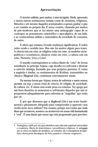 Apresentação 
O terceiro milênio, para muitos, é uma incógnita. Medo, apreensão 
e tantos outros sentimentos tomam conta de cientistas, religiosos, 
filósofos e até mesmo daqueles acostumados a apenas ganhar o pão 
a ser comido no próprio dia. É nesse cenário, chamado por muitos 
de pós-moderno, que se faz mister uma animagogia1 capaz de se 
contrapor ao pensamento catastrófico e apocalíptico, de um lado, 
e ao conformismo niilista e materialista da sociedade de consumo, 
de outro. 
É obvio que estamos vivendo mudanças significativas. E todos 
estão vendo e sentido isso. Mas não há motivo algum para temer. 
A ciência está em crise, as religiões estão em crise, os modelos sócio-políticos 
e econômicos clássicos estão em crise, a cultura está em 
– 5 – 
crise. Portanto, Viva a Crise! 
O mundo contemporâneo se coloca diante da “crise” de forma 
semelhante ao príncipe Arjuna, cujo desafio era enfrentar e destruir 
o exército inimigo, formado por seus próprios parentes. E como 
a angústia é similar, os ensinamentos de Krishna, transmitidos no 
clássico Bhagavad Gita, continuam extremamente atuais. 
Da mesma forma que Arjuna, temos de enfrentar e matar nossos 
parentes, ou seja, a nossa visão de ciência, de religião, de sociedade, 
de cultura, etc. E matar sem sentir pena ou remorso. Ter apego por 
tais bens ilusórios só aumentará o sofrimento daqueles que não se 
prepararem adequadamente para enfrentar as “tragédias” que estão 
por vir. 
E por que dissemos que o Baghavad Gita é um texto funda-mental 
e plenamente adequado para compreender o aparente caos 
vivido neste novo milênio? Em resumo, porque nos ensina que nada 
disso que aconteceu, acontece ou acontecerá em nossa vida humanizada 
é “real”. É uma ilusão que nosso ego está programado para perceber, 
1. Neologismo criado por nós para identificar uma educação espiritual universalista 
e ecumênica, liberta de doutrinismos e proselitismos religiosos. A animagogia 
não se coloca no âmbito da metafísica, ao contrário, ela é conseqüência da hiper-física 
aberta pelas abordagens da física quântica e ciências congêneres. 
 