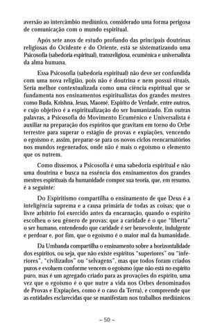 aversão ao intercâmbio mediúnico, considerado uma forma perigosa 
de comunicação com o mundo espiritual. 
Após sete anos de estudo profundo das principais doutrinas 
religiosas do Ocidente e do Oriente, está se sistematizando uma 
Psicosofia (sabedoria espiritual), transreligiosa, ecumênica e universalista 
da alma humana. 
Essa Psicosofia (sabedoria espiritual) não deve ser confundida 
com uma nova religião, pois não é doutrina e nem possui rituais. 
Seria melhor contextualizada como uma ciência espiritual que se 
fundamenta nos ensinamentos espiritualistas dos grandes mestres 
como Buda, Krishna, Jesus, Maomé, Espírito de Verdade, entre outros, 
e cujo objetivo é a espiritualização do ser humanizado. Em outras 
palavras, a Psicosofia do Movimento Ecumênico e Universalista é 
auxiliar na preparação dos espíritos que gravitam em torno do Orbe 
terrestre para superar o estágio de provas e expiações, vencendo 
o egoísmo e, assim, preparar-se para os novos ciclos reencarnatórios 
nos mundos regenerados, onde não é mais o egoísmo o elemento 
que os nutrem. 
Como dissemos, a Psicosofia é uma sabedoria espiritual e não 
uma doutrina e busca na essência dos ensinamentos dos grandes 
mestres espirituais da humanidade compor sua teoria, que, em resumo, 
é a seguinte: 
Do Espiritismo compartilha o ensinamento de que Deus é a 
inteligência suprema e a causa primária de todas as coisas; que o 
livre arbítrio foi exercido antes da encarnação, quando o espírito 
escolheu o seu gênero de provas; que a caridade é o que “liberta” 
o ser humano, entendendo que caridade é ser benevolente, indulgente 
e perdoar e, por fim, que o egoísmo é o maior mal da humanidade. 
Da Umbanda compartilha o ensinamento sobre a horizontalidade 
dos espíritos, ou seja, que não existe espíritos “superiores” ou “infe-riores”, 
“civilizados” ou “selvagens”, mas que todos foram criados 
puros e evoluem conforme vencem o egoísmo (que não está no espírito 
puro, mas é um agregado criado para as provações do espírito, uma 
vez que o egoísmo é o que nutre a vida nos Orbes denominados 
de Provas e Expiações, como é o caso da Terra), e compreende que 
as entidades esclarecidas que se manifestam nos trabalhos mediúnicos 
– 50 – 
 
