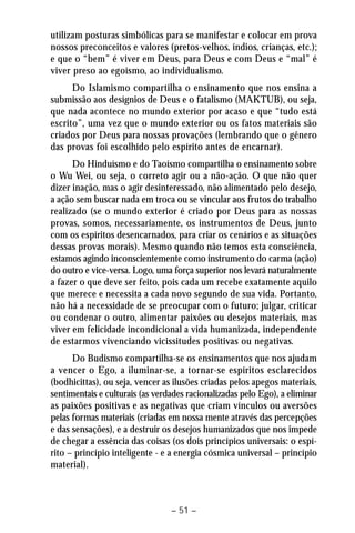 utilizam posturas simbólicas para se manifestar e colocar em prova 
nossos preconceitos e valores (pretos-velhos, índios, crianças, etc.); 
e que o “bem” é viver em Deus, para Deus e com Deus e “mal” é 
viver preso ao egoísmo, ao individualismo. 
Do Islamismo compartilha o ensinamento que nos ensina a 
submissão aos desígnios de Deus e o fatalismo (MAKTUB), ou seja, 
que nada acontece no mundo exterior por acaso e que “tudo está 
escrito”, uma vez que o mundo exterior ou os fatos materiais são 
criados por Deus para nossas provações (lembrando que o gênero 
das provas foi escolhido pelo espírito antes de encarnar). 
Do Hinduísmo e do Taoísmo compartilha o ensinamento sobre 
o Wu Wei, ou seja, o correto agir ou a não-ação. O que não quer 
dizer inação, mas o agir desinteressado, não alimentado pelo desejo, 
a ação sem buscar nada em troca ou se vincular aos frutos do trabalho 
realizado (se o mundo exterior é criado por Deus para as nossas 
provas, somos, necessariamente, os instrumentos de Deus, junto 
com os espíritos desencarnados, para criar os cenários e as situações 
dessas provas morais). Mesmo quando não temos esta consciência, 
estamos agindo inconscientemente como instrumento do carma (ação) 
do outro e vice-versa. Logo, uma força superior nos levará naturalmente 
a fazer o que deve ser feito, pois cada um recebe exatamente aquilo 
que merece e necessita a cada novo segundo de sua vida. Portanto, 
não há a necessidade de se preocupar com o futuro; julgar, criticar 
ou condenar o outro, alimentar paixões ou desejos materiais, mas 
viver em felicidade incondicional a vida humanizada, independente 
de estarmos vivenciando vicissitudes positivas ou negativas. 
Do Budismo compartilha-se os ensinamentos que nos ajudam 
a vencer o Ego, a iluminar-se, a tornar-se espíritos esclarecidos 
(bodhicittas), ou seja, vencer as ilusões criadas pelos apegos materiais, 
sentimentais e culturais (as verdades racionalizadas pelo Ego), a eliminar 
as paixões positivas e as negativas que criam vínculos ou aversões 
pelas formas materiais (criadas em nossa mente através das percepções 
e das sensações), e a destruir os desejos humanizados que nos impede 
de chegar a essência das coisas (os dois princípios universais: o espí-rito 
– princípio inteligente - e a energia cósmica universal – princípio 
– 51 – 
material). 
 