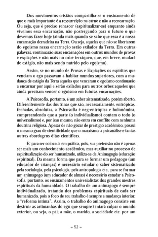 Dos movimentos cristãos compartilha-se o ensinamento de 
que o mais importante é a ressurreição na carne e não a reencarnação. 
Ou seja, que é preciso renascer (espiritualizar-se) enquanto ainda 
vivemos essa encarnação, não postergando para o futuro o que 
devemos fazer hoje (ainda mais quando se sabe que essa é a nossa 
encarnação derradeira na Terra. Ou seja, aqueles que não se libertarem 
do egoísmo nessa encarnação serão exilados da Terra. Em outras 
palavras, continuarão suas encarnações em outros mundos de provas 
e expiações e não mais no orbe terráqueo, que, em breve, mudará 
de estágio, não mais sendo nutrido pelo egoísmo). 
Assim, se no mundo de Provas e Expiações os espíritos que 
venciam o ego passavam a habitar mundos superiores, com a mu-dança 
de estágio da Terra aqueles que venceram o egoísmo continuarão 
a encarnar por aqui e serão exilados para outros orbes aqueles que 
ainda precisam vencer o egoísmo em futuras encarnações. 
A Psicosofia, portanto, é um saber sistematizado, porém aberto. 
Diferentemente das doutrinas que são, necessariamente, entrópicas, 
fechadas, absolutas, a Psicosofia é neg-entrópica e holonômica, 
compreendendo que a parte (o individualismo) contem o todo (o 
universalismo) e, por isso mesmo, não entra em conflito com nenhuma 
doutrina religiosa. Apesar de não gozar de prestígio acadêmico, possui 
o mesmo grau de cientificidade que o marxismo, a psicanálise e tantas 
outras abordagens ditas científicas. 
E, para ser colocada em prática, pois, sua pretensão não é apenas 
ser mais um conhecimento acadêmico, mas auxiliar no processo de 
espiritualização do ser humanizado, utiliza-se da Animagogia (educação 
espiritual). Da mesma forma que para se formar um pedagogo (um 
educador de crianças) é necessário estudar o saber sistematizado 
pela sociologia, pela psicologia, pela antropologia etc., para se formar 
um animagogo (um educador de almas) é necessário estudar a Psico-sofia, 
portanto, os ensinamentos universalistas dos grandes mestres 
espirituais da humanidade. O trabalho de um animagogo é sempre 
individualizado, tratando dos problemas espirituais de cada ser 
humanizado, pois o foco de seu trabalho é sempre a mudança interior, 
a “reforma íntima”. Assim, o trabalho do animagogo consiste em 
destruir as artimanhas do ego que sempre tentará culpar o mundo 
exterior, ou seja, o pai, a mãe, o marido, a sociedade etc. por um 
– 52 – 
 