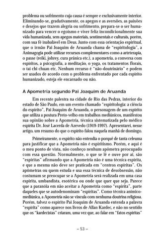problema ou sofrimento cuja causa é sempre e exclusivamente interior. 
Eliminando-se, gradativamente, os apegos e as aversões, as paixões 
e desejos que trazem alegria ou sofrimento, prepara-se o ser huma-nizado 
para vencer o egoísmo e viver feliz incondicionalmente sua 
vida humanizada, sem apegos materiais, sentimentais e culturais, porém, 
com sua fé inabalável em Deus. Junto com essa orientação espiritual, 
que o irmão Pai Joaquim de Aruanda chama de “espiritologia”, a 
Animagogia pode utilizar recursos complementares como a arteterapia, 
o passe (reiki, johrey, cura prânica etc.), a apometria, a conversa com 
espíritos, a psicografia, a meditação, o yoga, os tratamentos florais, 
o tai chi chuan etc. Nenhum recurso é “não-doutrinário” e podem 
ser usados de acordo com o problema enfrentado por cada espírito 
humanizado, esteja ele encarnado ou não. 
A Apometria segundo Pai Joaquim de Aruanda 
Em recente palestra na cidade de Rio das Pedras, interior do 
estado de São Paulo, em um evento chamado “espiritologia: a ciência 
do espírito”, Pai Joaquim de Aruanda, o personagem de um espírito 
que utiliza a postura Preto-velho em trabalhos mediúnicos, manifestou 
sua opinião sobre a Apometria, técnica sistematizada pelo médico 
espírita Dr. José Lacerda de Azevedo (1919-1997). Apresentarei, nesse 
artigo, um resumo do que o espírito falou naquela manhã de domingo. 
Primeiramente, o espírito não entendia o porquê de tanta celeuma 
para justificar que a Apometria não é espiritismo. Porém, e aqui é 
o meu ponto de vista, não conheço nenhum apômetra preocupado 
com essa questão. Normalmente, o que se lê e ouve por aí, são 
“espíritas” afirmando que a Apometria não é uma técnica espírita, 
e que a mesma não deve ser praticada em “centros espíritas”. Os 
apômetras ou quem estuda e usa essa técnica de desobsessão, não 
costumam se preocupar se a Apometria será realizada em uma casa 
espírita, umbandista, esotérica ou onde que quer que seja. Parece 
que a paranóia em não aceitar a Apometria como “espírita”, parte 
daqueles que se autodenominam “espíritas”. Como técnica anímico-mediúnica, 
a Apometria não se vincula com nenhuma doutrina religiosa. 
Porém, talvez o espírito Pai Joaquim de Aruanda entenda a palavra 
“espírita” como aparece nos livros de Allan Kardec, e não no sentido 
que os “kardecistas” criaram, uma vez que, ao falar em “fatos espíritas” 
– 53 – 
 