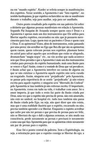 ou em “mundo espírita”, Kardec se referia sempre às manifestações 
dos espíritos. Nesse sentido, a Apometria é um “fato espírita”, no 
sentido kardequiano, já que espíritos esclarecidos ou não se manifestam 
durante o trabalho, seja para auxiliar, seja para ser auxiliado. 
Outro ponto ressaltado pelo espírito em sua palestra foi sobre 
a idolatria que algumas pessoas manifestam em relação à Apometria. 
Segundo Pai Joaquim de Aruanda sempre quem cura é Deus e a 
Apometria é apenas mais um dos instrumentos que Ele utiliza para 
libertar aqueles espíritos, encarnados ou não, que já possuem mere-cimento 
para isso. Logo, quem traz os pacientes é Deus e quem cura 
é Deus. E os apômetras? Estes, além de instrumentos, estão passando 
por uma prova: vão acreditar no Ego que lhes diz que são os apômetras 
quem curam, quem colocam pernas nos espíritos, plasmam botes 
no astral para salvar aqueles que acreditam que estão se afogando, 
desmancham “magia negra” etc., ou vão aceitar que nada acontece 
sem que Deus permita e que a Apometria é mais um dos instrumentos 
criados para provação do espírito humanizado, mais uma ilusão para 
se vencer o Ego? Assim, como é a vontade de Deus que vai prevalecer, 
é ilusão achar que a Apometria interfere no carma de alguém ou 
que se não existisse a Apometria aquele espírito não seria curado 
ou resgatado. Assim, ninguém será “prejudicado” pela Apometria, 
se passar pela experiência de se sentir “prejudicado” já não estava 
escrita para aquele espírito; e ninguém será “libertado do Umbral” 
pela Apometria se isso também já não estivesse escrito. O importante, 
na Apometria, como em tudo na vida, é trabalhar com amor. Só o 
amor importa, já que todo o resto faz parte da ilusão criada por 
Deus, uma vez que o espírito não precisa de perna, não está amarrado, 
não está no umbral, no hospital etc. tudo isso também não passa 
de ilusão criada pelo Ego, ou seja, não quer dizer que não exista, 
mas que é uma realidade ilusória que o espírito, encarnado ou não, 
precisa também aprender a se libertar. Enquanto o espírito acreditar 
que sofre por não ter pernas e que precisa de pernas para ser feliz, 
não se libertará do ego e dali a algumas semanas, se não muda sua 
consciência, perde novamente as pernas e precisará ir novamente 
a uma casa que faça Apometria para que os apômetras criem novamente 
um par de pernas para o espírito. 
Esse foi o ponto central da palestra. Sem a Espiritologia, ou 
seja, a orientação para que o espírito consiga se libertar do ego, a 
– 54 – 
 