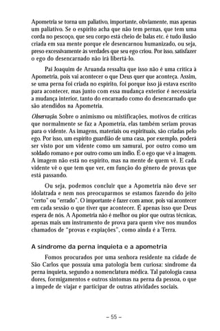 Apometria se torna um paliativo, importante, obviamente, mas apenas 
um paliativo. Se o espírito acha que não tem pernas, que tem uma 
corda no pescoço, que seu corpo está cheio de balas etc. é tudo ilusão 
criada em sua mente porque ele desencarnou humanizado, ou seja, 
preso excessivamente às verdades que seu ego criou. Por isso, satisfazer 
o ego do desencarnado não irá libertá-lo. 
Pai Joaquim de Aruanda ressalta que isso não é uma crítica à 
Apometria, pois vai acontecer o que Deus quer que aconteça. Assim, 
se uma perna foi criada no espírito, foi porque isso já estava escrito 
para acontecer, mas junto com essa mudança exterior é necessária 
a mudança interior, tanto do encarnado como do desencarnado que 
são atendidos na Apometria. 
Observação. Sobre o animismo ou mistificações, motivos de críticas 
que normalmente se faz a Apometria, elas também seriam provas 
para o vidente. As imagens, materiais ou espirituais, são criadas pelo 
ego. Por isso, um espírito guardião de uma casa, por exemplo, poderá 
ser visto por um vidente como um samurai, por outro como um 
soldado romano e por outro como um índio. É o ego que vê a imagem. 
A imagem não está no espírito, mas na mente de quem vê. E cada 
vidente vê o que tem que ver, em função do gênero de provas que 
está passando. 
Ou seja, podemos concluir que a Apometria não deve ser 
idolatrada e nem nos preocuparmos se estamos fazendo do jeito 
“certo” ou “errado”. O importante é fazer com amor, pois vai acontecer 
em cada sessão o que tiver que acontecer. É apenas isso que Deus 
espera de nós. A Apometria não é melhor ou pior que outras técnicas, 
apenas mais um instrumento de prova para quem vive nos mundos 
chamados de “provas e expiações”, como ainda é a Terra. 
A síndrome da perna inquieta e a apometria 
Fomos procurados por uma senhora residente na cidade de 
São Carlos que possuía uma patologia bem curiosa: síndrome da 
perna inquieta, segundo a nomenclatura médica. Tal patologia causa 
dores, formigamentos e outros sintomas na perna da pessoa, o que 
a impede de viajar e participar de outras atividades sociais. 
– 55 – 
 