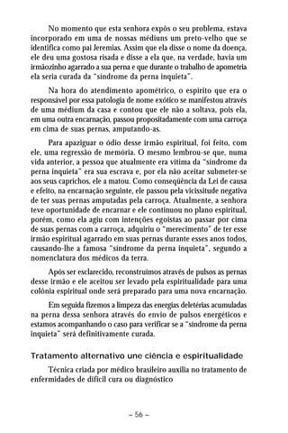 No momento que esta senhora expôs o seu problema, estava 
incorporado em uma de nossas médiuns um preto-velho que se 
identifica como pai Jeremias. Assim que ela disse o nome da doença, 
ele deu uma gostosa risada e disse a ela que, na verdade, havia um 
irmãozinho agarrado a sua perna e que durante o trabalho de apometria 
ela seria curada da “síndrome da perna inquieta”. 
Na hora do atendimento apométrico, o espírito que era o 
responsável por essa patologia de nome exótico se manifestou através 
de uma médium da casa e contou que ele não a soltava, pois ela, 
em uma outra encarnação, passou propositadamente com uma carroça 
em cima de suas pernas, amputando-as. 
Para apaziguar o ódio desse irmão espiritual, foi feito, com 
ele, uma regressão de memória. O mesmo lembrou-se que, numa 
vida anterior, a pessoa que atualmente era vítima da “síndrome da 
perna inquieta” era sua escrava e, por ela não aceitar submeter-se 
aos seus caprichos, ele a matou. Como conseqüência da Lei de causa 
e efeito, na encarnação seguinte, ele passou pela vicissitude negativa 
de ter suas pernas amputadas pela carroça. Atualmente, a senhora 
teve oportunidade de encarnar e ele continuou no plano espiritual, 
porém, como ela agiu com intenções egoístas ao passar por cima 
de suas pernas com a carroça, adquiriu o “merecimento” de ter esse 
irmão espiritual agarrado em suas pernas durante esses anos todos, 
causando-lhe a famosa “síndrome da perna inquieta”, segundo a 
nomenclatura dos médicos da terra. 
Após ser esclarecido, reconstruímos através de pulsos as pernas 
desse irmão e ele aceitou ser levado pela espiritualidade para uma 
colônia espiritual onde será preparado para uma nova encarnação. 
Em seguida fizemos a limpeza das energias deletérias acumuladas 
na perna dessa senhora através do envio de pulsos energéticos e 
estamos acompanhando o caso para verificar se a “síndrome da perna 
inquieta” será definitivamente curada. 
Tratamento alternativo une ciência e espiritualidade 
Técnica criada por médico brasileiro auxilia no tratamento de 
enfermidades de difícil cura ou diagnóstico 
– 56 – 
 