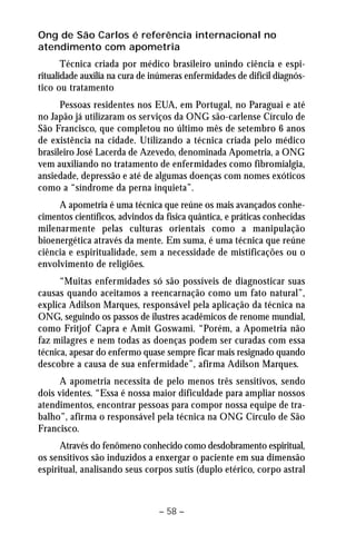 Ong de São Carlos é referência internacional no 
atendimento com apometria 
Técnica criada por médico brasileiro unindo ciência e espi-ritualidade 
auxilia na cura de inúmeras enfermidades de difícil diagnós-tico 
ou tratamento 
Pessoas residentes nos EUA, em Portugal, no Paraguai e até 
no Japão já utilizaram os serviços da ONG são-carlense Círculo de 
São Francisco, que completou no último mês de setembro 6 anos 
de existência na cidade. Utilizando a técnica criada pelo médico 
brasileiro José Lacerda de Azevedo, denominada Apometria, a ONG 
vem auxiliando no tratamento de enfermidades como fibromialgia, 
ansiedade, depressão e até de algumas doenças com nomes exóticos 
como a “síndrome da perna inquieta”. 
A apometria é uma técnica que reúne os mais avançados conhe-cimentos 
científicos, advindos da física quântica, e práticas conhecidas 
milenarmente pelas culturas orientais como a manipulação 
bioenergética através da mente. Em suma, é uma técnica que reúne 
ciência e espiritualidade, sem a necessidade de mistificações ou o 
envolvimento de religiões. 
“Muitas enfermidades só são possíveis de diagnosticar suas 
causas quando aceitamos a reencarnação como um fato natural”, 
explica Adilson Marques, responsável pela aplicação da técnica na 
ONG, seguindo os passos de ilustres acadêmicos de renome mundial, 
como Fritjof Capra e Amit Goswami. “Porém, a Apometria não 
faz milagres e nem todas as doenças podem ser curadas com essa 
técnica, apesar do enfermo quase sempre ficar mais resignado quando 
descobre a causa de sua enfermidade”, afirma Adilson Marques. 
A apometria necessita de pelo menos três sensitivos, sendo 
dois videntes. “Essa é nossa maior dificuldade para ampliar nossos 
atendimentos, encontrar pessoas para compor nossa equipe de tra-balho”, 
afirma o responsável pela técnica na ONG Círculo de São 
– 58 – 
Francisco. 
Através do fenômeno conhecido como desdobramento espiritual, 
os sensitivos são induzidos a enxergar o paciente em sua dimensão 
espiritual, analisando seus corpos sutis (duplo etérico, corpo astral 
 