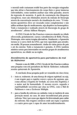 e mental) onde costumam residir boa parte das energias estagnadas 
que irão afetar o funcionamento do corpo físico e gerar inúmeras 
enfermidades, como também analisar suas vidas passadas, através 
da regressão de memória. A partir da constatação dos bloqueios 
energéticos, esses são eliminados através da emissão de bionergia 
através da concentração mental e da visualização de cores. “O trata-mento 
apométrico deve ser encarado como complementar e não 
utiliza nenhum tipo de medicamento, seja alopático ou homeopático. 
Todo o tratamento é realizado através da bioenergia do grupo de 
atendimento”, afirma Adilson Marques. 
A ONG Círculo de São Francisco começou atuando na cidade 
oferecendo, gratuitamente, cursos e atendimentos de Reiki, Florais, 
Fitoterapia, entre outras terapias alternativas. Atualmente, a Apometria 
tornou-se o carro-chefe da ONG, que tem capacidade para atender, 
em média, 20 pessoas semanalmente, vindas de várias partes do país 
e até do exterior. Todo o tratamento é gratuito. A ONG também 
ministra cursos para interessados em montar grupos de atendimentos 
apométricos, na cidade ou na região. 
Atendimento de apometria para portadores de mal 
de Alzheimer 
Durante o ano de 2006, a ONG Círculo de São Francisco realizou 
uma pesquisa com seis portadores do Mal de Alzheimer, realizando 
sessões quinzenais de Apometria. 
A conclusão dessa pesquisa pode ser resumida em cinco itens: 
1 – trata-se, realmente, de uma doença de origem espiritual, ou seja, 
é um resgate para o espírito vencer a prova do egoísmo, que, 
como afirma o Espírito de Verdade, no Livro dos Espíritos, é 
o maior mal da humanidade. O mesmo ocorre, segundo a 
espiritualidade socorrista que atua na ONG, com o Mal de 
Parkinson e com a Esclerose Múltipla. 
2 – para a família do enfermo ou cuidador, trata-se também de uma 
provação moral, no caso, de amor incondicional pela pessoa 
enferma. Não é por acaso que alguém foi determinado para cuidar 
do enfermo. São resgates cármicos onde um expia o egoísmo 
e o outro prova que é capaz de amar incondicionalmente. 
– 59 – 
 