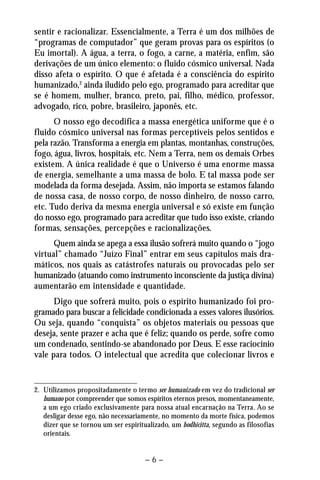 sentir e racionalizar. Essencialmente, a Terra é um dos milhões de 
“programas de computador” que geram provas para os espíritos (o 
Eu imortal). A água, a terra, o fogo, a carne, a matéria, enfim, são 
derivações de um único elemento: o fluido cósmico universal. Nada 
disso afeta o espírito. O que é afetada é a consciência do espírito 
humanizado,2 ainda iludido pelo ego, programado para acreditar que 
se é homem, mulher, branco, preto, pai, filho, médico, professor, 
advogado, rico, pobre, brasileiro, japonês, etc. 
O nosso ego decodifica a massa energética uniforme que é o 
fluido cósmico universal nas formas perceptíveis pelos sentidos e 
pela razão. Transforma a energia em plantas, montanhas, construções, 
fogo, água, livros, hospitais, etc. Nem a Terra, nem os demais Orbes 
existem. A única realidade é que o Universo é uma enorme massa 
de energia, semelhante a uma massa de bolo. E tal massa pode ser 
modelada da forma desejada. Assim, não importa se estamos falando 
de nossa casa, de nosso corpo, de nosso dinheiro, de nosso carro, 
etc. Tudo deriva da mesma energia universal e só existe em função 
do nosso ego, programado para acreditar que tudo isso existe, criando 
formas, sensações, percepções e racionalizações. 
Quem ainda se apega a essa ilusão sofrerá muito quando o “jogo 
virtual” chamado “Juízo Final” entrar em seus capítulos mais dra-máticos, 
nos quais as catástrofes naturais ou provocadas pelo ser 
humanizado (atuando como instrumento inconsciente da justiça divina) 
aumentarão em intensidade e quantidade. 
Digo que sofrerá muito, pois o espírito humanizado foi pro-gramado 
para buscar a felicidade condicionada a esses valores ilusórios. 
Ou seja, quando “conquista” os objetos materiais ou pessoas que 
deseja, sente prazer e acha que é feliz; quando os perde, sofre como 
um condenado, sentindo-se abandonado por Deus. E esse raciocínio 
vale para todos. O intelectual que acredita que colecionar livros e 
2. Utilizamos propositadamente o termo ser humanizado em vez do tradicional ser 
humano por compreender que somos espíritos eternos presos, momentaneamente, 
a um ego criado exclusivamente para nossa atual encarnação na Terra. Ao se 
desligar desse ego, não necessariamente, no momento da morte física, podemos 
dizer que se tornou um ser espiritualizado, um bodhicitta, segundo as filosofias 
orientais. 
– 6 – 
 