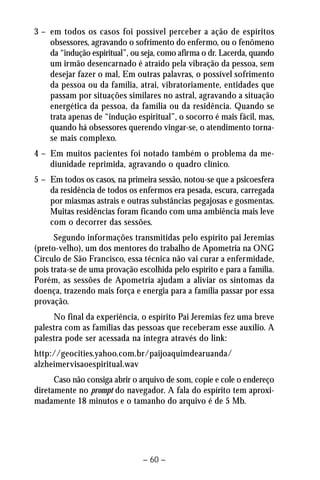 3 – em todos os casos foi possível perceber a ação de espíritos 
obsessores, agravando o sofrimento do enfermo, ou o fenômeno 
da “indução espiritual”, ou seja, como afirma o dr. Lacerda, quando 
um irmão desencarnado é atraído pela vibração da pessoa, sem 
desejar fazer o mal, Em outras palavras, o possível sofrimento 
da pessoa ou da família, atrai, vibratoriamente, entidades que 
passam por situações similares no astral, agravando a situação 
energética da pessoa, da família ou da residência. Quando se 
trata apenas de “indução espiritual”, o socorro é mais fácil, mas, 
quando há obsessores querendo vingar-se, o atendimento torna-se 
mais complexo. 
4 – Em muitos pacientes foi notado também o problema da me-diunidade 
reprimida, agravando o quadro clínico. 
5 – Em todos os casos, na primeira sessão, notou-se que a psicoesfera 
da residência de todos os enfermos era pesada, escura, carregada 
por miasmas astrais e outras substâncias pegajosas e gosmentas. 
Muitas residências foram ficando com uma ambiência mais leve 
com o decorrer das sessões. 
Segundo informações transmitidas pelo espírito pai Jeremias 
(preto-velho), um dos mentores do trabalho de Apometria na ONG 
Círculo de São Francisco, essa técnica não vai curar a enfermidade, 
pois trata-se de uma provação escolhida pelo espírito e para a família. 
Porém, as sessões de Apometria ajudam a aliviar os sintomas da 
doença, trazendo mais força e energia para a família passar por essa 
provação. 
No final da experiência, o espírito Pai Jeremias fez uma breve 
palestra com as famílias das pessoas que receberam esse auxílio. A 
palestra pode ser acessada na integra através do link: 
http://geocities.yahoo.com.br/paijoaquimdearuanda/ 
alzheimervisaoespiritual.wav 
Caso não consiga abrir o arquivo de som, copie e cole o endereço 
diretamente no prompt do navegador. A fala do espírito tem aproxi-madamente 
18 minutos e o tamanho do arquivo é de 5 Mb. 
– 60 – 
