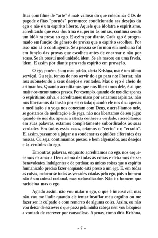 fitas com filme de “arte” é mais valioso do que colecionar CDs de 
pagode e fitas “pornôs” permanece condicionado aos desejos do 
ego e não é um espírito liberto. Aquele que idolatra o espiritismo, 
acreditando que essa doutrina é superior às outras, continua sendo 
um idólatra preso ao ego. E assim por diante. Cada ego é progra-mado 
em função do gênero de provas que o espírito escolheu. Por 
isso não há o contingente. Se a pessoa se formou em medicina foi 
em função das provas que escolheu antes de encarnar e não por 
acaso. Se ela possui mediunidade, idem. Se ela nasceu em uma favela, 
idem. E assim por diante para cada espírito em provação. 
O ego, porém, é um mau patrão, alerta Krishna, mas é um ótimo 
serviçal. Ou seja, temos de nos servir do ego para nos libertar, não 
nos submetendo a seus desejos e vontades. Mas o ego é cheio de 
artimanhas. Quando acreditamos que nos libertamos dele, é aí que 
mais nos encontramos presos. Por exemplo, quando ele nos diz: apenas 
o espiritismo salva, e acreditamos nisso por estarmos espíritas, não 
nos libertamos da ilusão por ele criada; quando ele nos diz: apenas 
a meditação e o yoga nos conectam com Deus, e acreditamos nele, 
se gostamos de meditação e de yoga, não nos libertamos de seu jugo; 
quando ele nos diz: apenas a ciência conhece a verdade, e acreditamos 
em suas palavras, estamos completamente subordinados às suas 
verdades. Em todos esses casos, criamos o “certo” e o “errado”. 
E, assim, passamos a julgar e a condenar as opiniões diferentes das 
nossas. Ou seja, continuamos presos, e bem algemados, aos desejos 
e às verdades do ego. 
Em outras palavras, enquanto acreditamos no ego, nos esque-cemos 
de amar a Deus acima de todas as coisas e deixamos de ser 
benevolentes, indulgentes e de perdoar, as únicas coisas que o espírito 
humanizado precisa fazer enquanto está preso a um ego. E, em todas 
as coisas, incluem-se todas as verdades criadas pelo ego, pois o homem 
não é um animal racional, mas racionalizador. Não é o homem que 
raciocina, mas o ego. 
Agindo assim, não vou matar o ego, o que é impossível, mas 
não vou me iludir quando ele tentar insuflar meu orgulho ou me 
fazer sentir culpado e com remorso de alguma coisa. Assim, eu não 
vou deixar de escrever o que passa pela minha cabeça nem vou bloquear 
a vontade de escrever por causa disso. Apenas, como diria Krishna, 
– 7 – 
 