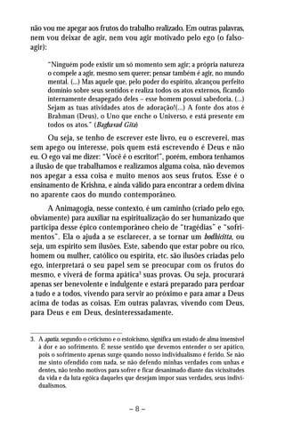 não vou me apegar aos frutos do trabalho realizado. Em outras palavras, 
nem vou deixar de agir, nem vou agir motivado pelo ego (o falso-agir): 
“Ninguém pode existir um só momento sem agir; a própria natureza 
o compele a agir, mesmo sem querer; pensar também é agir, no mundo 
mental. (...) Mas aquele que, pelo poder do espírito, alcançou perfeito 
domínio sobre seus sentidos e realiza todos os atos externos, ficando 
internamente desapegado deles – esse homem possui sabedoria. (...) 
Sejam as tuas atividades atos de adoração!(...) A fonte dos atos é 
Brahman (Deus), o Uno que enche o Universo, e está presente em 
todos os atos.” (Baghavad Gita) 
Ou seja, se tenho de escrever este livro, eu o escreverei, mas 
sem apego ou interesse, pois quem está escrevendo é Deus e não 
eu. O ego vai me dizer: “Você é o escritor!”, porém, embora tenhamos 
a ilusão de que trabalhamos e realizamos alguma coisa, não devemos 
nos apegar a essa coisa e muito menos aos seus frutos. Esse é o 
ensinamento de Krishna, e ainda válido para encontrar a ordem divina 
no aparente caos do mundo contemporâneo. 
A Animagogia, nesse contexto, é um caminho (criado pelo ego, 
obviamente) para auxiliar na espiritualização do ser humanizado que 
participa desse épico contemporâneo cheio de “tragédias” e “sofri-mentos”. 
Ela o ajuda a se esclarecer, a se tornar um bodhicitta, ou 
seja, um espírito sem ilusões. Este, sabendo que estar pobre ou rico, 
homem ou mulher, católico ou espírita, etc. são ilusões criadas pelo 
ego, interpretará o seu papel sem se preocupar com os frutos do 
mesmo, e viverá de forma apática3 suas provas. Ou seja, procurará 
apenas ser benevolente e indulgente e estará preparado para perdoar 
a tudo e a todos, vivendo para servir ao próximo e para amar a Deus 
acima de todas as coisas. Em outras palavras, vivendo com Deus, 
para Deus e em Deus, desinteressadamente. 
3. A apatia, segundo o ceticismo e o estoicismo, significa um estado de alma insensível 
à dor e ao sofrimento. É nesse sentido que devemos entender o ser apático, 
pois o sofrimento apenas surge quando nosso individualismo é ferido. Se não 
me sinto ofendido com nada, se não defendo minhas verdades com unhas e 
dentes, não tenho motivos para sofrer e ficar desanimado diante das vicissitudes 
da vida e da luta egóica daqueles que desejam impor suas verdades, seus indivi-dualismos. 
– 8 – 
 