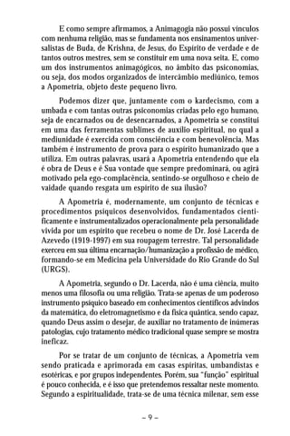 E como sempre afirmamos, a Animagogia não possui vínculos 
com nenhuma religião, mas se fundamenta nos ensinamentos univer-salistas 
de Buda, de Krishna, de Jesus, do Espírito de verdade e de 
tantos outros mestres, sem se constituir em uma nova seita. E, como 
um dos instrumentos animagógicos, no âmbito das psiconomias, 
ou seja, dos modos organizados de intercâmbio mediúnico, temos 
a Apometria, objeto deste pequeno livro. 
Podemos dizer que, juntamente com o kardecismo, com a 
umbada e com tantas outras psiconomias criadas pelo ego humano, 
seja de encarnados ou de desencarnados, a Apometria se constitui 
em uma das ferramentas sublimes de auxílio espiritual, no qual a 
mediunidade é exercida com consciência e com benevolência. Mas 
também é instrumento de prova para o espírito humanizado que a 
utiliza. Em outras palavras, usará a Apometria entendendo que ela 
é obra de Deus e é Sua vontade que sempre predominará, ou agirá 
motivado pela ego-complacência, sentindo-se orgulhoso e cheio de 
vaidade quando resgata um espírito de sua ilusão? 
A Apometria é, modernamente, um conjunto de técnicas e 
procedimentos psíquicos desenvolvidos, fundamentados cienti-ficamente 
e instrumentalizados operacionalmente pela personalidade 
vivida por um espírito que recebeu o nome de Dr. José Lacerda de 
Azevedo (1919-1997) em sua roupagem terrestre. Tal personalidade 
exerceu em sua última encarnação/humanização a profissão de médico, 
formando-se em Medicina pela Universidade do Rio Grande do Sul 
(URGS). 
A Apometria, segundo o Dr. Lacerda, não é uma ciência, muito 
menos uma filosofia ou uma religião. Trata-se apenas de um poderoso 
instrumento psíquico baseado em conhecimentos científicos advindos 
da matemática, do eletromagnetismo e da física quântica, sendo capaz, 
quando Deus assim o desejar, de auxiliar no tratamento de inúmeras 
patologias, cujo tratamento médico tradicional quase sempre se mostra 
ineficaz. 
Por se tratar de um conjunto de técnicas, a Apometria vem 
sendo praticada e aprimorada em casas espíritas, umbandistas e 
esotéricas, e por grupos independentes. Porém, sua “função” espiritual 
é pouco conhecida, e é isso que pretendemos ressaltar neste momento. 
Segundo a espiritualidade, trata-se de uma técnica milenar, sem esse 
– 9 – 
 