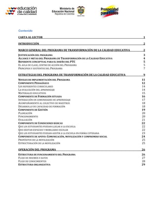 Contenido

CARTA AL LECTOR                                                           1

INTRODUCCIÓN                                                              2

MARCO GENERAL DEL PROGRAMA DE TRANSFORMACIÓN DE LA CALIDAD EDUCATIVA      2
JUSTIFICACIÓN DEL PROGRAMA                                                3
ALCANCE Y METAS DEL PROGRAMA DE TRANSFORMACIÓN DE LA CALIDAD EDUCATIVA    4
REFERENTE CONCEPTUAL PARA EL DISEÑO DEL PTC                               5
EL AULA DE CLASE, CENTRO DE ACCIÓN DEL PROGRAMA                           5
PRINCIPIOS Y SUSTENTOS DEL PROGRAMA                                       7

ESTRATEGIAS DEL PROGRAMA DE TRANSFORMACIÓN DE LA CALIDAD EDUCATIVA        9
NIVELES DE IMPLEMENTACIÓN DEL PROGRAMA                                   11
COMPONENTE PEDAGÓGICO                                                    12
LOS REFERENTES CURRICULARES                                              14
LA EVALUACIÓN DEL APRENDIZAJE                                            14
MATERIALES EDUCATIVOS                                                    15
COMPONENTE DE FORMACIÓN SITUADA                                          16
INTERACCIÓN EN COMUNIDADES DE APRENDIZAJE                                17
ACOMPAÑAMIENTO AL COLECTIVO DE MAESTROS                                  18
DESARROLLO DE CAPACIDAD DE FORMACIÓN                                     18
COMPONENTE DE GESTIÓN                                                    19
PLANEACIÓN                                                               20
FUNCIONAMIENTO                                                           20
EVALUACIÓN                                                               21
COMPONENTE DE CONDICIONES BÁSICAS                                        22
QUE LOS ESTUDIANTES PUEDAN LLEGAR A LA ESCUELA                           22
QUE EXISTAN ESPACIOS Y MOBILIARIO ESCOLAR                                22
QUE LOS ESTUDIANTES PUEDAN ASISTIR A LA ESCUELA EN FORMA COTIDIANA       23
COMPONENTE DE APOYO: COMUNICACIÓN, MOVILIZACIÓN Y COMPROMISO SOCIAL      24
PROPÓSITOS DE LA MOVILIZACIÓN                                            25
ESTRUCTURACIÓN DE LA MOVILIZACIÓN                                        25

OPERACIÓN DEL PROGRAMA                                                   26
ESTRUCTURA DE FUNCIONAMIENTO DEL PROGRAMA                                26
FLUJO DE INSUMOS Y DATOS                                                 27
FLUJO DE CONOCIMIENTOS                                                   28
ESTRUCTURA ORGANIZATIVA                                                  29
 