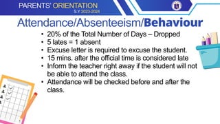 • 20% of the Total Number of Days – Dropped
• 5 lates = 1 absent
• Excuse letter is required to excuse the student.
• 15 mins. after the official time is considered late
• Inform the teacher right away if the student will not
be able to attend the class.
• Attendance will be checked before and after the
class.
Attendance/Absenteeism/Behaviour
PARENTS’ ORIENTATION
S.Y 2023-2024
 