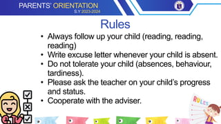 • Always follow up your child (reading, reading,
reading)
• Write excuse letter whenever your child is absent.
• Do not tolerate your child (absences, behaviour,
tardiness).
• Please ask the teacher on your child’s progress
and status.
• Cooperate with the adviser.
Rules
PARENTS’ ORIENTATION
S.Y 2023-2024
 
