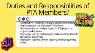 Duties and Responsiblities of
PTA Members?
• To attend PTA meetings, including general assemblies.
• To participate in the election of PTA officers
• To actively support and participate in PTA programs,
projects, and activities.
• To monitor learner performance and provide feedback to
the teacher concerned.
• To support teachers in their teaching and non-teaching
duties.
 