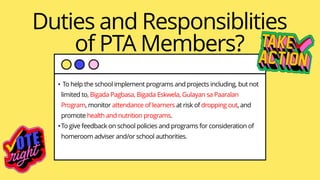 Duties and Responsiblities
of PTA Members?
• To help the school implement programs and projects including, but not
limited to, Bigada Pagbasa, Bigada Eskwela, Gulayan sa Paaralan
Program, monitor attendance of learners at risk of dropping out, and
promote health and nutrition programs.
•To give feedback on school policies and programs for consideration of
homeroom adviser and/or school authorities.
 