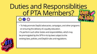 Duties and Responsiblities
of PTA Members?
• To help promote DepEd advocacies, campaigns, and other programs
on ensuring the delivery of a quality education.
•To perform such other duties and responsibilities, which may
be promulgated by the SPTA in its by-Iaws subject to the
existing laws, policies, and DepEd rules and regulations.
 