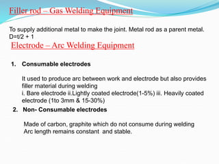 Filler rod – Gas Welding Equipment
To supply additional metal to make the joint. Metal rod as a parent metal.
D=t/2 + 1
Electrode – Arc Welding Equipment
1. Consumable electrodes
It used to produce arc between work and electrode but also provides
filler material during welding
i. Bare electrode ii.Lightly coated electrode(1-5%) iii. Heavily coated
electrode (1to 3mm & 15-30%)
2. Non- Consumable electrodes
Made of carbon, graphite which do not consume during welding
Arc length remains constant and stable.
 