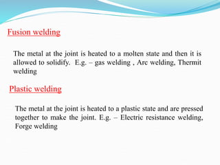 Fusion welding
The metal at the joint is heated to a molten state and then it is
allowed to solidify. E.g. – gas welding , Arc welding, Thermit
welding
The metal at the joint is heated to a plastic state and are pressed
together to make the joint. E.g. – Electric resistance welding,
Forge welding
Plastic welding
 