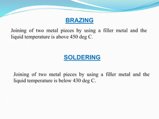 BRAZING
Joining of two metal pieces by using a filler metal and the
liquid temperature is above 450 deg C.
Joining of two metal pieces by using a filler metal and the
liquid temperature is below 430 deg C.
SOLDERING
 