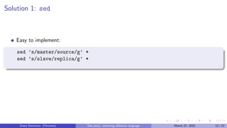 Solution 1: sed
Easy to implement:
sed ’s/master/source/g’ *
sed ’s/slave/replica/g’ *
Sveta Smirnova (Percona) War story: removing offensive language March 27, 2025 12 / 22
 