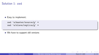 Solution 1: sed
Easy to implement:
sed ’s/master/source/g’ *
sed ’s/slave/replica/g’ *
We have to support old versions
Sveta Smirnova (Percona) War story: removing offensive language March 27, 2025 12 / 22
 